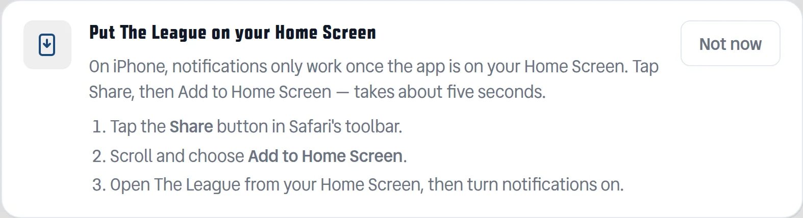 The install banner at the top of the homepage, headed "Put The League on your Home Screen", explaining that on iPhone notifications only work once the app is on the Home Screen, with three numbered steps: tap Share in Safari's toolbar, choose Add to Home Screen, then open The League from the Home Screen and turn notifications on. A "Not now" button sits to the right.
